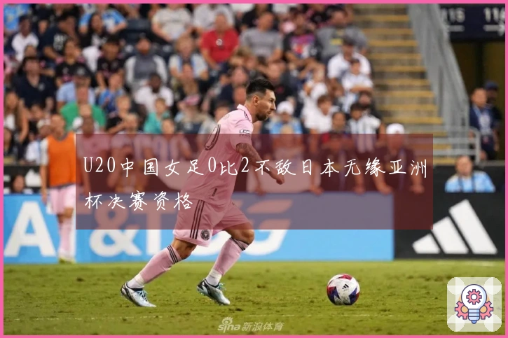 U20中国女足0比2不敌日本无缘亚洲杯决赛资格
