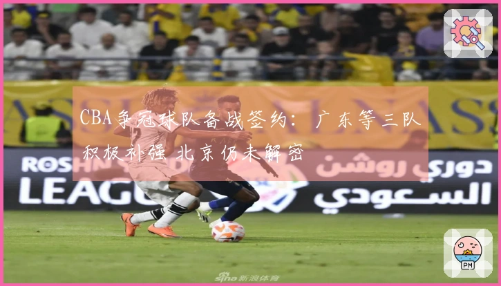 CBA争冠球队备战签约：广东等三队积极补强 北京仍未解密
