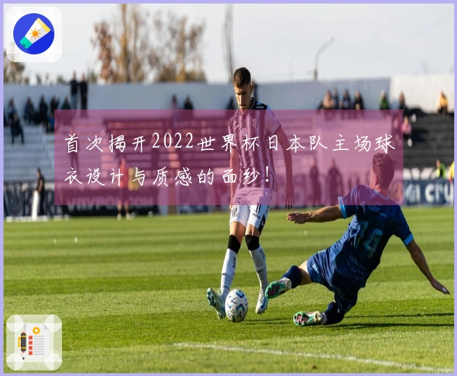 首次揭开2022世界杯日本队主场球衣设计与质感的面纱！