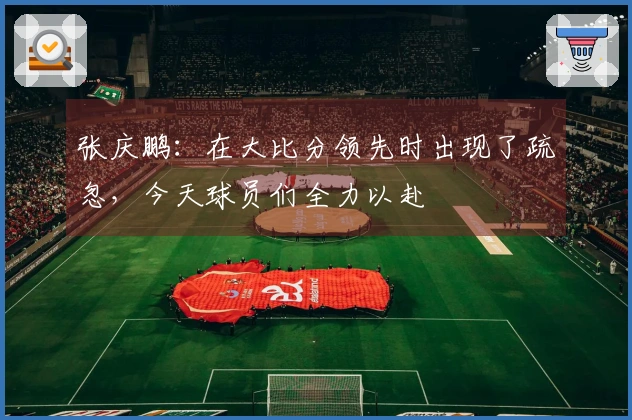张庆鹏：在大比分领先时出现了疏忽，今天球员们全力以赴