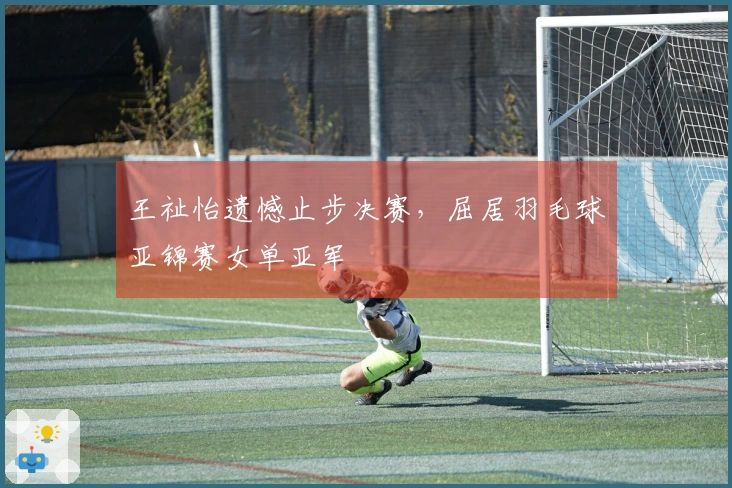 王祉怡遗憾止步决赛，屈居羽毛球亚锦赛女单亚军