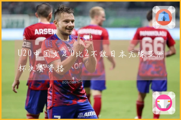 U20中国女足0比2不敌日本无缘亚洲杯决赛资格