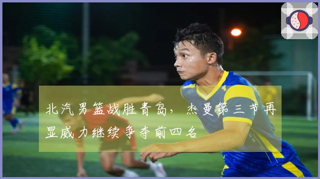 北汽男篮战胜青岛，杰曼第三节再显威力继续争夺前四名