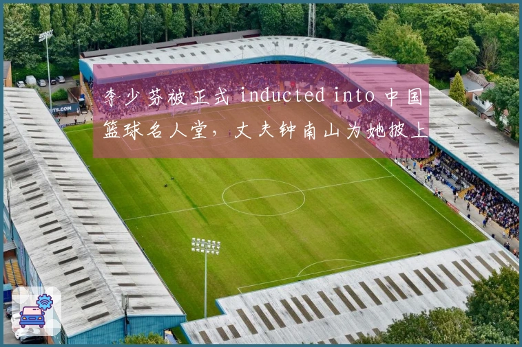 李少芬被正式 inducted into 中国篮球名人堂，丈夫钟南山为她披上“荣誉袍”