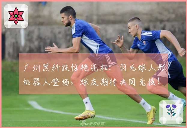 广州黑科技惊艳亮相：羽毛球人形机器人登场，球友期待共同竞技！