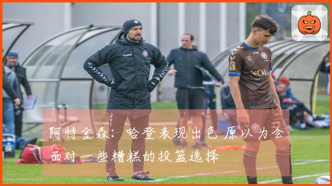 阿特金森：哈登表现出色 原以为会面对一些糟糕的投篮选择