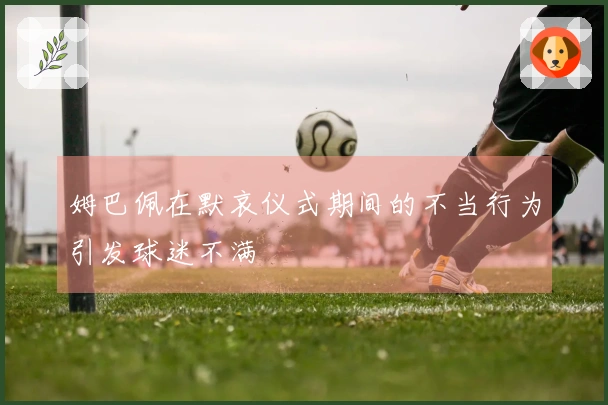 姆巴佩在默哀仪式期间的不当行为引发球迷不满