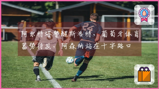 阿尔特塔警醒斯洛特，葡萄牙体育蓄势待发，阿森纳站在十字路口