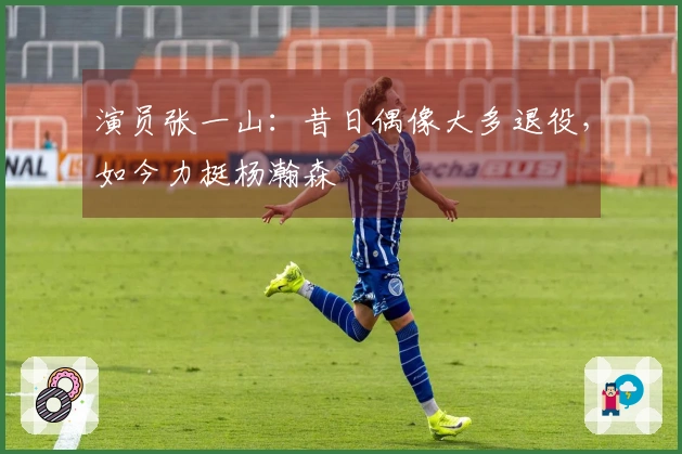 演员张一山：昔日偶像大多退役，如今力挺杨瀚森